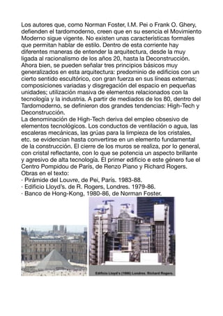 Los autores que, como Norman Foster, I.M. Pei o Frank O. Ghery,
de
fi
enden el tardomoderno, creen que en su esencia el Movimiento
Moderno sigue vigente. No existen unas características formales
que permitan hablar de estilo. Dentro de esta corriente hay
diferentes maneras de entender la arquitectura, desde la muy
ligada al racionalismo de los años 20, hasta la Deconstrucción.
Ahora bien, se pueden señalar tres principios básicos muy
generalizados en esta arquitectura: predominio de edi
fi
cios con un
cierto sentido escultórico, con gran fuerza en sus líneas externas;
composiciones variadas y disgregación del espacio en pequeñas
unidades; utilización masiva de elementos relacionados con la
tecnología y la industria. A partir de mediados de los 80, dentro del
Tardomoderno, se de
fi
nieron dos grandes tendencias: High-Tech y
Deconstrucción. 

La denominación de High-Tech deriva del empleo obsesivo de
elementos tecnológicos. Los conductos de ventilación o agua, las
escaleras mecánicas, las grúas para la limpieza de los cristales,
etc. se evidencian hasta convertirse en un elemento fundamental
de la construcción. El cierre de los muros se realiza, por lo general,
con cristal re
fl
ectante, con lo que se potencia un aspecto brillante
y agresivo de alta tecnología. El primer edi
fi
cio e este género fue el
Centro Pompidou de París, de Renzo Piano y Richard Rogers. 

Obras en el texto: 
· Pirámide del Louvre, de Pei, París. 1983-88. 
· Edi
fi
cio Lloyd’s. de R. Rogers, Londres. 1979-86. 
· Banco de Hong-Kong, 1980-86, de Norman Foster. 



 