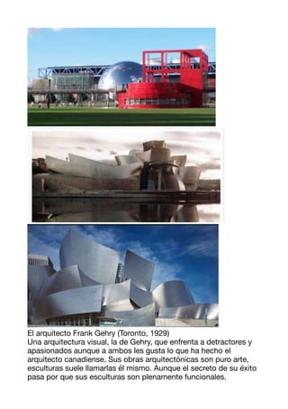 El arquitecto Frank Gehry (Toronto, 1929) 

Una arquitectura visual, la de Gehry, que enfrenta a detractores y
apasionados aunque a ambos les gusta lo que ha hecho el
arquitecto canadiense. Sus obras arquitectónicas son puro arte,
esculturas suele llamarlas él mismo. Aunque el secreto de su éxito
pasa por que sus esculturas son plenamente funcionales. 

 
