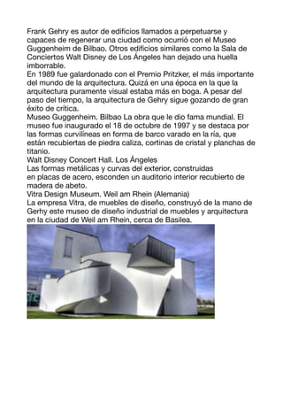 Frank Gehry es autor de edi
fi
cios llamados a perpetuarse y
capaces de regenerar una ciudad como ocurrió con el Museo
Guggenheim de Bilbao. Otros edi
fi
cios similares como la Sala de
Conciertos Walt Disney de Los Ángeles han dejado una huella
imborrable. 

En 1989 fue galardonado con el Premio Pritzker, el más importante
del mundo de la arquitectura. Quizá en una época en la que la
arquitectura puramente visual estaba más en boga. A pesar del
paso del tiempo, la arquitectura de Gehry sigue gozando de gran
éxito de crítica. 

Museo Guggenheim. Bilbao La obra que le dio fama mundial. El
museo fue inaugurado el 18 de octubre de 1997 y se destaca por
las formas curvilíneas en forma de barco varado en la ría, que
están recubiertas de piedra caliza, cortinas de cristal y planchas de
titanio. 

Walt Disney Concert Hall. Los Ángeles 
Las formas metálicas y curvas del exterior, construidas 

en placas de acero, esconden un auditorio interior recubierto de
madera de abeto. 

Vitra Design Museum. Weil am Rhein (Alemania) 
La empresa Vitra, de muebles de diseño, construyó de la mano de
Gerhy este museo de diseño industrial de muebles y arquitectura
en la ciudad de Weil am Rhein, cerca de Basilea. 



 