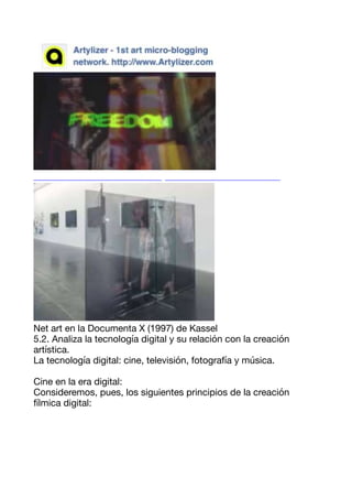 Net art en la Documenta X (1997) de Kassel 

5.2. Analiza la tecnología digital y su relación con la creación
artística. 

La tecnología digital: cine, televisión, fotografía y música. 

Cine en la era digital: 

Consideremos, pues, los siguientes principios de la creación
fílmica digital: 

 