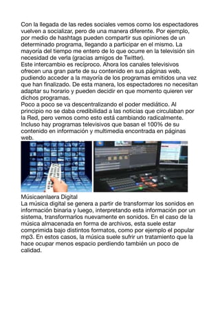 Con la llegada de las redes sociales vemos como los espectadores
vuelven a socializar, pero de una manera diferente. Por ejemplo,
por medio de hashtags pueden compartir sus opiniones de un
determinado programa, llegando a participar en el mismo. La
mayoría del tiempo me entero de lo que ocurre en la televisión sin
necesidad de verla (gracias amigos de Twitter). 

Este intercambio es recíproco. Ahora los canales televisivos
ofrecen una gran parte de su contenido en sus páginas web,
pudiendo acceder a la mayoría de los programas emitidos una vez
que han
fi
nalizado. De esta manera, los espectadores no necesitan
adaptar su horario y pueden decidir en que momento quieren ver
dichos programas. 

Poco a poco se va descentralizando el poder mediático. Al
principio no se daba credibilidad a las noticias que circulaban por
la Red, pero vemos como esto está cambiando radicalmente.
Incluso hay programas televisivos que basan el 100% de su
contenido en información y multimedia encontrada en páginas
web. 



Músicaenlaera Digital 

La música digital se genera a partir de transformar los sonidos en
información binaria y luego, interpretando esta información por un
sistema, transformarlos nuevamente en sonidos. En el caso de la
música almacenada en forma de archivos, esta suele estar
comprimida bajo distintos formatos, como por ejemplo el popular
mp3. En estos casos, la música suele sufrir un tratamiento que la
hace ocupar menos espacio perdiendo también un poco de
calidad. 

 