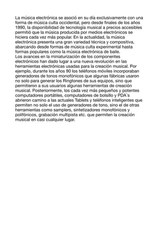 La música electrónica se asoció en su día exclusivamente con una
forma de música culta occidental, pero desde
fi
nales de los años
1990, la disponibilidad de tecnología musical a precios accesibles
permitió que la música producida por medios electrónicos se
hiciera cada vez más popular. En la actualidad, la música
electrónica presenta una gran variedad técnica y compositiva,
abarcando desde formas de música culta experimental hasta
formas populares como la música electrónica de baile. 

Los avances en la miniaturización de los componentes
electrónicos han dado lugar a una nueva revolución en las
herramientas electrónicas usadas para la creación musical. Por
ejemplo, durante los años 90 los teléfonos móviles incorporaban
generadores de tonos monofónicos que algunas fábricas usaron
no solo para generar los Ringtones de sus equipos, sino que
permitieron a sus usuarios algunas herramientas de creación
musical. Posteriormente, los cada vez más pequeños y potentes
computadores portátiles, computadores de bolsillo y PDA ́s
abrieron camino a las actuales Tablets y teléfonos inteligentes que
permiten no solo el uso de generadores de tono, sino el de otras
herramientas como samplers, sintetizadores monofónicos y
polifónicos, grabación multipista etc. que permiten la creación
musical en casi cualquier lugar. 

 