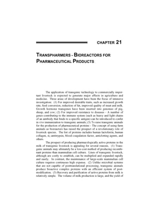 CHAPTER 2 1


TRANSPHARMERS                  - BlOREACTORS FOR
PHARMACEUTICAL PRODUCTS




         The application of transgenic technology to commercially impor-
tant livestock is expected to generate major effects in agriculture and
medicine. Three areas of development have been the focus of intensive
investigation: (1) For improved desirable traits, such as increased growth
rate, feed conversion, reduction of fat, improved quality of meat and milk.
Growth hormone transgenes have been inserted into genomes of pig,
sheep, and cow; (2) For improved resistance to diseases - A number of
genes contributing to the immune system (such as heavy and light chains
of an antibody that binds to a specific antigen) can be introduced to confer
in vivo immunization to transgenic animals; (3) To raise transgenic animals
for the production of pharmaceutical proteins - The concept of using farm
animals as bioreactors has raised the prospect of a revolutionary role of
livestock species. The list of proteins includes human lactoferrin, human
collagen, ttj-antitrypsin, blood coagulation factor, anticlotting agents, and
others.
         The prospect of producing pharmacologically active proteins in the
milk of transgenic livestock is appealing for several reasons. (1) Trans-
genic animals may ultimately be a low-cost method of producing recombi-
nant proteins than mammalian cell culture. Lines of transgenic livestock,
although are costly to establish, can be multiplied and expanded rapidly
and easily. In contrast, the maintenance of large-scale mammalian cell
culture requires continuous high expense. (2) Unlike microbial systems
that are not capable of posttranslational processing, transgenic animals
produce bioactive complex proteins with an efficient system of post-
modification. (3) Recovery and purification of active proteins from milk is
relatively simple. The volume of milk production is large, and the yield of
 
