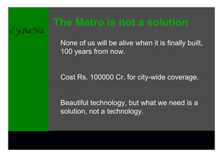 The Metro is not a solution
 None of us will be alive when it is finally built,
 100 years from now.


 Cost Rs. 100000 Cr. for city-wide coverage.


 Beautiful technology, but what we need is a
 solution, not a technology.
 