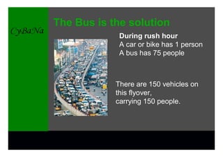 The Bus is the solution
             During rush hour
             A car or bike has 1 person
             A bus has 75 people



            There are 150 vehicles on
            this flyover,
            carrying 150 people.
 