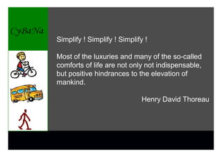 Simplify ! Simplify ! Simplify !

Most of the luxuries and many of the so-called
comforts of life are not only not indispensable,
but positive hindrances to the elevation of
mankind.

                              Henry David Thoreau
 