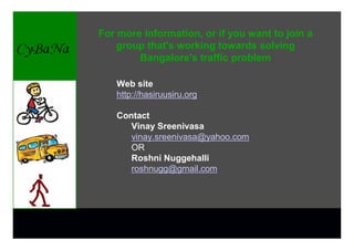 For more information, or if you want to join a
    group that's working towards solving
        Bangalore's traffic problem

   Web site
   http://hasiruusiru.org

   Contact
      Vinay Sreenivasa
      vinay.sreenivasa@yahoo.com
      OR
      Roshni Nuggehalli
      roshnugg@gmail.com
 
