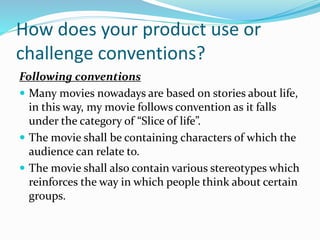 How does your product use or
challenge conventions?
Following conventions
 Many movies nowadays are based on stories about life,
in this way, my movie follows convention as it falls
under the category of “Slice of life”.
 The movie shall be containing characters of which the
audience can relate to.
 The movie shall also contain various stereotypes which
reinforces the way in which people think about certain
groups.
 