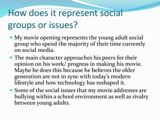 How does it represent social
groups or issues?
 My movie opening represents the young adult social
group who spend the majority of their time currently
on social media.
 The main character approaches his peers for their
opinion on his work/ progress in making his movie.
Maybe he does this because he believes the older
generation are not in sync with today’s modern
lifestyle and how technology has reshaped it.
 Some of the social issues that my movie addresses are
bullying within a school environment as well as rivalry
between young adults.
 