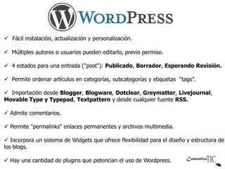  Fácil instalación, actualización y personalización.

 Múltiples autores o usuarios pueden editarlo, previo permiso.

 4 estados para una entrada ("post"): Publicado, Borrador, Esperando Revisión.

 Permite ordenar artículos en categorías, subcategorías y etiquetas “tags”.

 Importación desde Blogger, Blogware, Dotclear, Greymatter, Livejournal,
Movable Type y Typepad, Textpattern y desde cualquier fuente RSS.

 Admite comentarios.

 Permite "permalinks“ enlaces permanentes y archivos multimedia.

 Incorpora un sistema de Widgets que ofrece flexibilidad para el diseño y estructura de
los blogs.

 Hay una cantidad de plugins que potencian el uso de Wordpress.
 