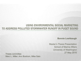 Using Environmental Social Marketing to Address Polluted Stormwater Runoff in Puget Sound Bonnie Loshbaugh Master’s Thesis Presentation School of Marine Affairs University of Washington 27 May 2010 Thesis committee					 Marc L. Miller, Ann Bostrom, Mike Sato 