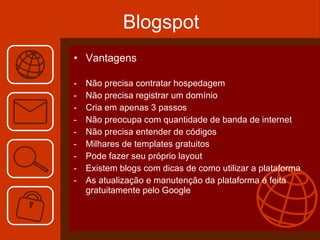 Blogspot Vantagens Não precisa contratar hospedagem Não precisa registrar um domínio  Cria em apenas 3 passos  Não preocupa com quantidade de banda de internet  Não precisa entender de códigos Milhares de templates gratuitos Pode fazer seu próprio layout Existem blogs com dicas de como utilizar a plataforma As atualização e manutenção da plataforma é feita gratuitamente pelo Google  