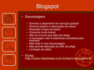Blogspot Desvantagens Domínio e alojamento em serviços gratuito  Domínio próprio e valorização da marca Restrição á base de dados Consome muito tempo Não há uma lei que trate dos blogs A mensagem não é totalmente controlada pela empresa Não estar é uma desvantagem Não permite alteração da URL do artigo Limitação do editor Fonte: http://www.mestreseo.com.br/sem/vantagens-de-ter-um-blog-na-empresa   