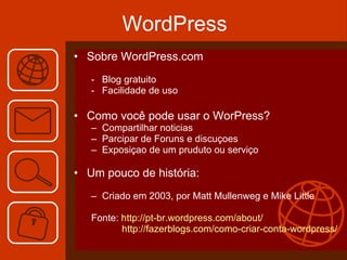 WordPress Sobre WordPress.com  Blog gratuito Facilidade de uso Como você pode usar o WorPress?  Compartilhar noticias Parcipar de Foruns e discuçoes Exposiçao de um pruduto ou serviço  Um pouco de história: Criado em 2003, por Matt Mullenweg e Mike Little Fonte:  http://pt-br.wordpress.com/about/   http://fazerblogs.com/como-criar-conta-wordpress/ 