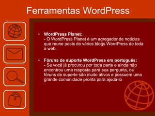 Ferramentas WordPress WordPress Planet: - O WordPress Planet é um agregador de notícias que reune posts de vários blogs WordPress de toda a web. Fóruns de suporte WordPress em português: - Se você já procurou por toda parte e ainda não encontrou uma resposta para sua pergunta, os fóruns de suporte são muito ativos e possuem uma grande comunidade pronta para ajudá-lo 