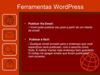 Ferramentas WordPress Publicar Via Email: -  Você pode publicar seu post a partir de um cliente de email!  Publicar é fácil:   -  Qualquer email enviado para o endereço que você especificou será publicado, com o assunto como título. É melhor manter este endereço bem guardado. O código irá apagar emails que foram publicados com sucesso. 