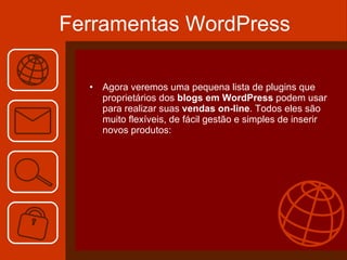 Ferramentas WordPress Agora veremos uma pequena lista de plugins que proprietários dos  blogs em WordPress  podem usar para realizar suas  vendas on-line . Todos eles são muito flexíveis, de fácil gestão e simples de inserir novos produtos: 