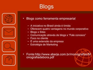 Blogs Blogs como ferramenta empresarial  A iniciativa no Brasil ainda é tímida Oferecem quatro vantagens no mundo corporativo Blogs x Sites Comunicação através de blogs x “Fale conosco” Foco no cliente É uma extensão da empresa Estratégia de Marketing Fonte: http://www.aberje.com.br/monografias/Monografiadebora.pdf 
