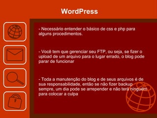 WordPress - Necessário entender o básico de css e php para alguns procedimentos. - Você tem que gerenciar seu FTP, ou seja, se fizer o upload de um arquivo para o lugar errado, o blog pode parar de funcionar  - Toda a manutenção do blog e de seus arquivos é de sua responsabilidade, então se não fizer backup sempre, um dia pode se arrepender e não terá ninguém para colocar a culpa  