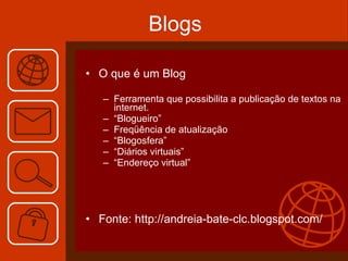Blogs O que é um Blog Ferramenta que possibilita a publicação de textos na internet. “ Blogueiro” Freqüência de atualização “ Blogosfera” “ Diários virtuais” “ Endereço virtual” Fonte: http://andreia-bate-clc.blogspot.com/ 
