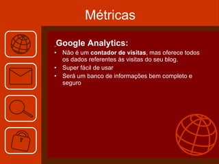 Métricas Google Analytics: Não é um  contador de visitas , mas oferece todos os dados referentes às visitas do seu blog.  Super fácil de usar Será um banco de informações bem completo e seguro 