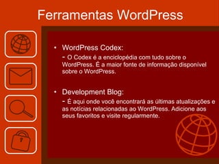 Ferramentas WordPress WordPress Codex: -  O Codex é a enciclopédia com tudo sobre o WordPress. É a maior fonte de informação disponível sobre o WordPress. Development Blog: -  É aqui onde você encontrará as últimas atualizações e as notícias relacionadas ao WordPress. Adicione aos seus favoritos e visite regularmente. 