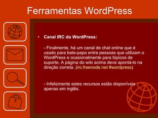 Ferramentas WordPress Canal IRC do WordPress:  - Finalmente, há um canal de chat online que é usado para bate-papo entre pessoas que utilizam o WordPress e ocasionalmente para tópicos de suporte. A página do wiki acima deve apontá-lo na direção correta. ( irc.freenode.net #wordpress ) - Infelizmente estes recursos estão disponíveis apenas em inglês. 