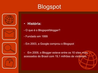 Blogspot História: - O que é o Blogspot/blogger? - Fundado em 1999 - Em 2003, a Google comprou o Blogspot Em 2009, o Blogger esteve entre os 10 sites mais acessados do Brasil com 19,1 milhões de visitantes.  