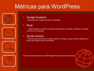 Métricas para WordPress Google Analytics   -Rastreamento e análise de dados de visitantes. Scup - Coleta,classifica e permite a adição de informações como tags e valências a menções de termos e a emissores. Social mention - Permite buscar por termos e avaliar volumes. Em alguns casos, permite resultados em tempo real e dados sobre os emissores. Fonte: http://www.slideshare.net/OPTDigitais/metricas-para-midias-sociais 