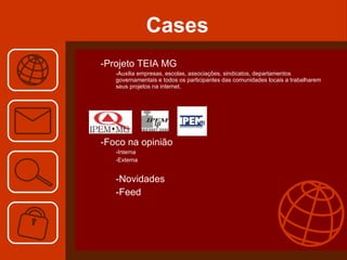 Cases Projeto TEIA MG Auxilia empresas, escolas, associações, sindicatos, departamentos governamentais e todos os participantes das comunidades locais a trabalharem seus projetos na internet. Foco na opinião Interna  Externa Novidades Feed 