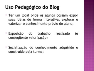 Uso Pedagógico do Blog


Ter um local onde os alunos possam expor
suas idéias de forma interativa, explorar e
valorizar o conhecimento prévio do aluno;



Exposição
do
trabalho
conseqüente valorização)



Socialização do conhecimento adquirido e
construído pela turma;

realizado

(e

 
