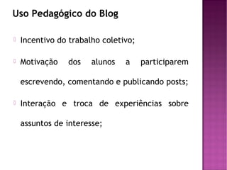 Uso Pedagógico do Blog


Incentivo do trabalho coletivo;



Motivação

dos

alunos

a

participarem

escrevendo, comentando e publicando posts;


Interação e troca de experiências sobre
assuntos de interesse;

 