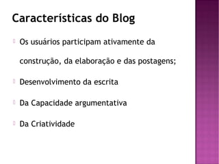 Características do Blog


Os usuários participam ativamente da
construção, da elaboração e das postagens;



Desenvolvimento da escrita



Da Capacidade argumentativa



Da Criatividade

 