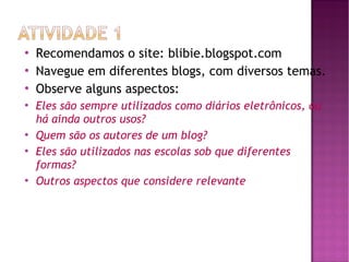 









Recomendamos o site: blibie.blogspot.com
Navegue em diferentes blogs, com diversos temas.
Observe alguns aspectos:
Eles são sempre utilizados como diários eletrônicos, ou
há ainda outros usos?
Quem são os autores de um blog?
Eles são utilizados nas escolas sob que diferentes
formas?
Outros aspectos que considere relevante

 