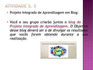 



Projeto Integrado de Aprendizagem em Blog:

Você e seu grupo criarão juntos o blog do seu
Projeto Integrado de Aprendizagem. O Objetivo
desse blog deverá ser o de divulgar os resultados
que vocês forem obtendo durante a sua
realização.

 