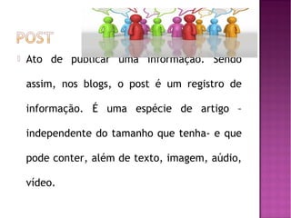 

Ato de publicar uma informação. Sendo
assim, nos blogs, o post é um registro de
informação. É uma espécie de artigo –
independente do tamanho que tenha- e que
pode conter, além de texto, imagem, aúdio,
vídeo.

 