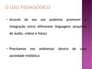 

Através

do

seu

uso

podemos

promover

a

integração entre diferentes linguagens (arquivos
de áudio, vídeos e fotos)



Precisamos

nos

ambientar

sociedade midiática

dentro

de

uma

 
