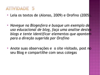 





Leia os textos de (Alonso, 2009) e Orofino (2005).
Navegue na Blogesfera e busque um exemplo de
uso educacional de blog, faça uma analise destes
blogs e tente identificar elementos que apontem
para a direção sugerida por Orofino
Anote suas observações e o site visitado, post no
seu Blog e compartilhe com seus colegas

 