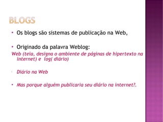 

Os blogs são sistemas de publicação na Web,



Originado da palavra Weblog:

Web (teia, designa o ambiente de páginas de hipertexto na
internet) e log( diário)


Diário na Web



Mas porque alguém publicaria seu diário na internet?.

 