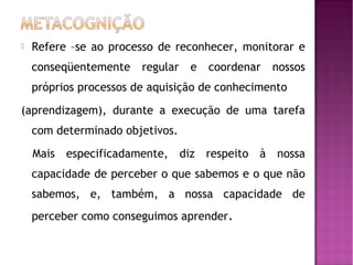 

Refere –se ao processo de reconhecer, monitorar e
conseqüentemente

regular

e

coordenar

nossos

próprios processos de aquisição de conhecimento
(aprendizagem), durante a execução de uma tarefa
com determinado objetivos.
Mais especificadamente, diz respeito à nossa
capacidade de perceber o que sabemos e o que não
sabemos, e, também, a nossa capacidade de
perceber como conseguimos aprender.

 