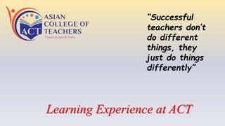 Learning Experience at ACT
“Successful
teachers don’t
do different
things, they
just do things
differently”
 