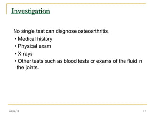 Investigation

   No single test can diagnose osteoarthritis.
   • Medical history
   • Physical exam
   • X rays
   • Other tests such as blood tests or exams of the fluid in
    the joints.




03/08/13                                                        12
 