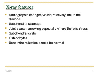 X-ray features
   Radiographic changes visible relatively late in the
    disease
   Subchondral sclerosis
   Joint space narrowing especially where there is stress
   Subchondral cysts
   Osteophytes
   Bone mineralization should be normal




03/08/13                                                     15
 
