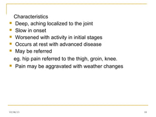 Characteristics
    Deep, aching localized to the joint
    Slow in onset
    Worsened with activity in initial stages
    Occurs at rest with advanced disease
    May be referred
    eg. hip pain referred to the thigh, groin, knee.
    Pain may be aggravated with weather changes




03/08/13                                               18
 