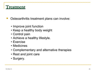 Treatment

     Osteoarthritis treatment plans can involve:

      • Improve joint function
      • Keep a healthy body weight
      • Control pain
      • Achieve a healthy lifestyle.
      • Exercise
      • Medicines
      • Complementary and alternative therapies
      • Rest and joint care
      • Surgery.


03/08/13                                            24
 