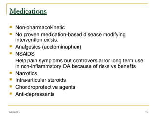 Medications
   Non-pharmacokinetic
   No proven medication-based disease modifying
    intervention exists.
   Analgesics (acetominophen)
   NSAIDS
    Help pain symptoms but controversial for long term use
    in non-inflammatory OA because of risks vs benefits
   Narcotics
   Intra-articular steroids
   Chondroprotective agents
   Anti-depressants


03/08/13                                                     25
 