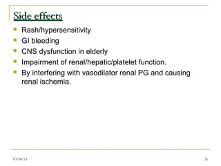 Side effects
   Rash/hypersensitivity
   GI bleeding
   CNS dysfunction in elderly
   Impairment of renal/hepatic/platelet function.
   By interfering with vasodilator renal PG and causing
    renal ischemia.




03/08/13                                                   26
 