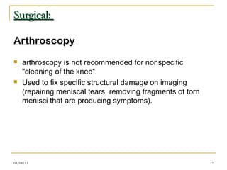 Surgical:

Arthroscopy
   arthroscopy is not recommended for nonspecific
    "cleaning of the knee“.
   Used to fix specific structural damage on imaging
    (repairing meniscal tears, removing fragments of torn
    menisci that are producing symptoms).




03/08/13                                                    27
 