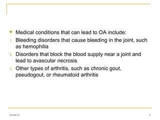     Medical conditions that can lead to OA include:
1.   Bleeding disorders that cause bleeding in the joint, such
     as hemophilia
2.   Disorders that block the blood supply near a joint and
     lead to avascular necrosis
3.   Other types of arthritis, such as chronic gout,
     pseudogout, or rheumatoid arthritis




03/08/13                                                         5
 