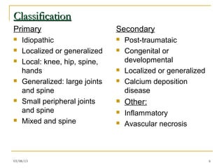 Classification
Primary                         Secondary
   Idiopathic                     Post-traumataic
   Localized or generalized       Congenital or
   Local: knee, hip, spine,        developmental
    hands                          Localized or generalized
   Generalized: large joints      Calcium deposition
    and spine                       disease
   Small peripheral joints        Other:
    and spine                      Inflammatory
   Mixed and spine                Avascular necrosis



03/08/13                                                       6
 